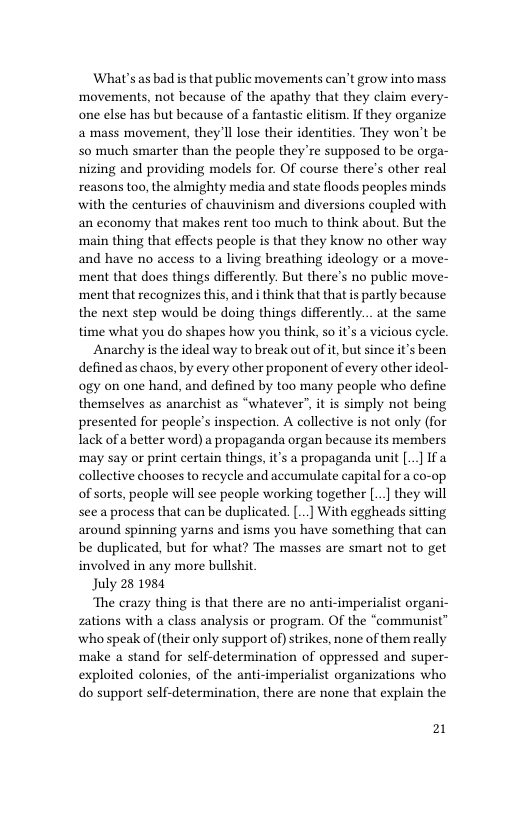 What’s as bad is that public movements can’t grow into mass ‘movements, not because of the apathy that they claim every- one else has but because of a fantastic elitism. If they organize a mass movement, they’ll lose their identities. They won’t be 50 much smarter than the people they’re supposed to be orga- nizing and providing models for. OF course there’s other real reasons too, the almighty media and state floods peoples minds with the centuries of chauvinism and diversions coupled with an economy that makes rent too much to think about. But the ‘main thing that effects people s that they know no other way and have no access to a living breathing ideology or a move- ment that does things differently. But there’s no public move- ‘ment that recognizes this, and i think that that is partly because the next step would be doing things differently... at the same time what you do shapes how you think, 5o it’s a vicious cycle.  Anarchy is the ideal way to break out of i, but since it’s been defined as chaos, by every other proponent of every other ideol- ogy on one hand, and defined by too many people who define themselves as anarchist as “whatever”, it is simply not being presented for people’s inspection. A collective is not only (for Iack of a better word) a propaganda organ because its members ay or print certain things, it’s a propaganda unit [..] If a collective chooses to recycle and accumulate capital for a co-op of sorts, people will see people working together [..] they will see a process that can be duplicated. [ With eggheads sitting around spinning yarns and isms you have something that can be duplicated, but for what? The masses are smart not to get involved in any more bullshit  July 28 1984  The crazy thing is that there are no anti-imperialist organi- zations with a class analysis or program. Of the “communist” who speak of (their only support of)strikes, none of them really make a stand for self-determination of oppressed and super- exploited colonies, of the anti-imperialist organizations who do support self-determination, there are none that explain the  21 